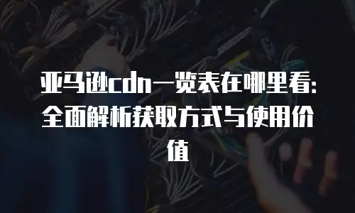 亚马逊cdn一览表在哪里看：全面解析获取方式与使用价值