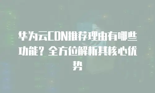 华为云CDN推荐理由有哪些功能？全方位解析其核心优势