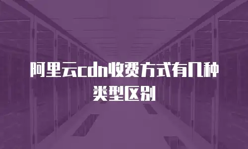 阿里云cdn收费方式有几种类型区别