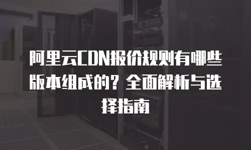 阿里云CDN报价规则有哪些版本组成的？全面解析与选择指南