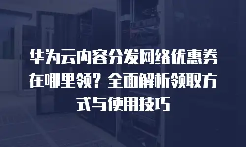 华为云内容分发网络优惠券在哪里领？全面解析领取方式与使用技巧