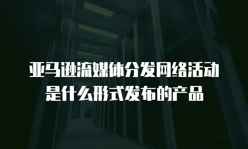 亚马逊流媒体分发网络活动是什么形式发布的产品