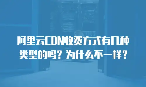 阿里云CDN收费方式有几种类型的吗？为什么不一样？