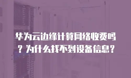 华为云边缘计算网络收费吗？为什么找不到设备信息？