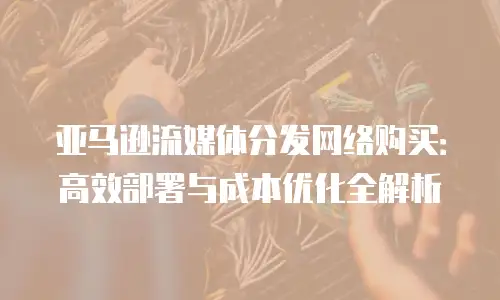 亚马逊流媒体分发网络购买：高效部署与成本优化全解析