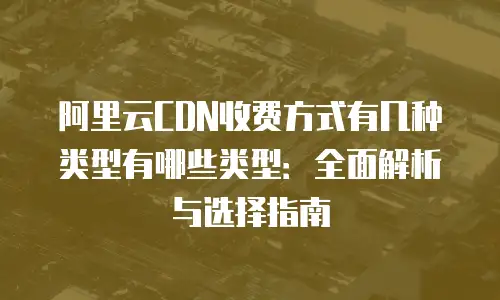 阿里云CDN收费方式有几种类型有哪些类型：全面解析与选择指南