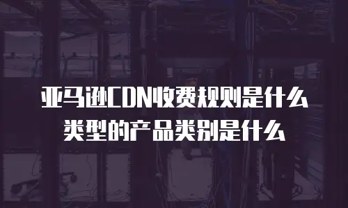 亚马逊CDN收费规则是什么类型的产品类别是什么
