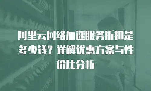 阿里云网络加速服务折扣是多少钱？详解优惠方案与性价比分析