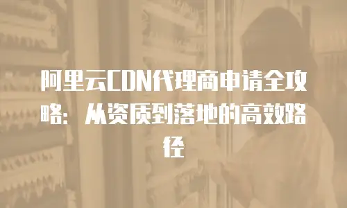 阿里云CDN代理商申请全攻略：从资质到落地的高效路径