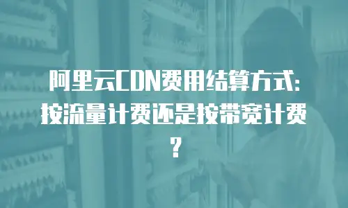 阿里云CDN费用结算方式：按流量计费还是按带宽计费？