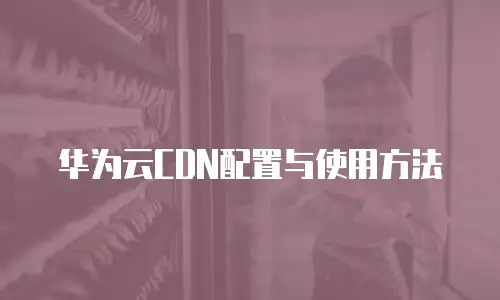 华为云CDN配置与使用方法