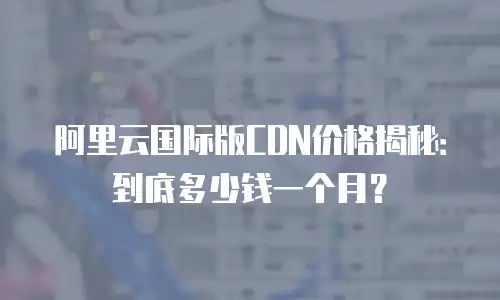 阿里云国际版CDN价格揭秘：到底多少钱一个月？