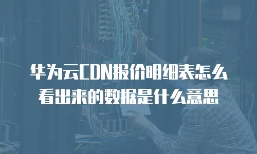 华为云CDN报价明细表怎么看出来的数据是什么意思