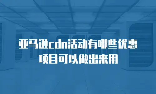 亚马逊cdn活动有哪些优惠项目可以做出来用