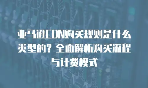 亚马逊CDN购买规则是什么类型的？全面解析购买流程与计费模式