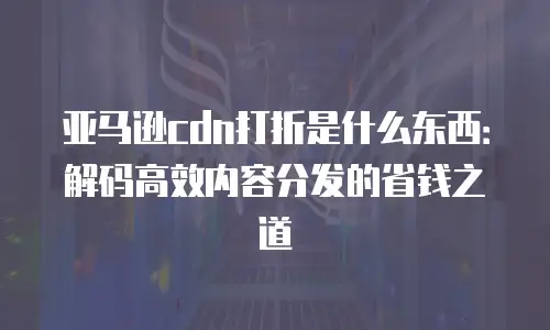 亚马逊cdn打折是什么东西：解码高效内容分发的省钱之道