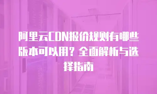 阿里云CDN报价规则有哪些版本可以用？全面解析与选择指南