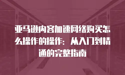 亚马逊内容加速网络购买怎么操作的操作：从入门到精通的完整指南
