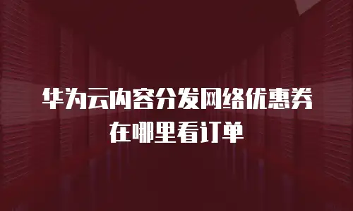 华为云内容分发网络优惠券在哪里看订单