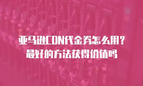 亚马逊CDN代金券怎么用？最好的方法获得价值吗