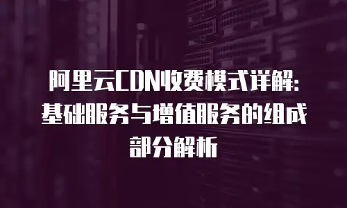 阿里云CDN收费模式详解：基础服务与增值服务的组成部分解析