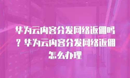 华为云内容分发网络返佣吗？华为云内容分发网络返佣怎么办理