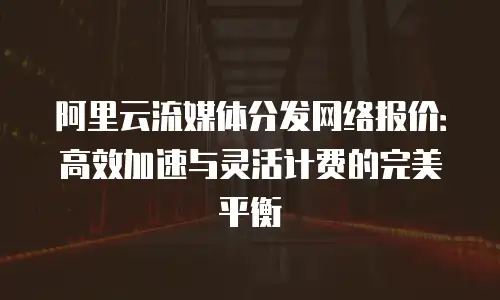 阿里云流媒体分发网络报价：高效加速与灵活计费的完美平衡