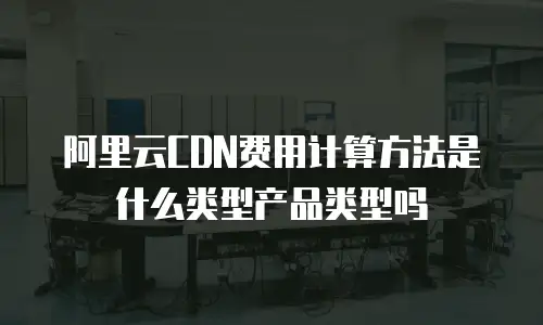 阿里云CDN费用计算方法是什么类型产品类型吗