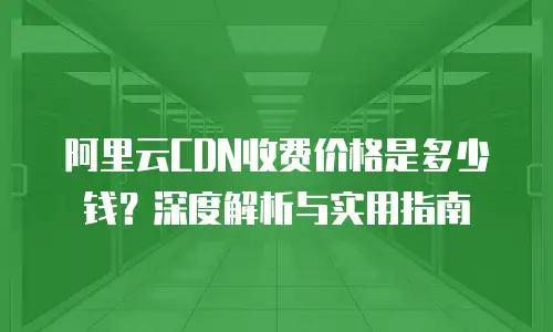 阿里云CDN收费价格是多少钱？深度解析与实用指南