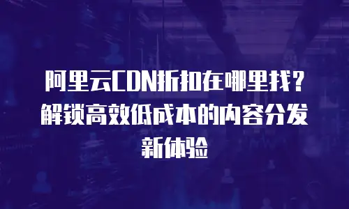 阿里云CDN折扣在哪里找？解锁高效低成本的内容分发新体验