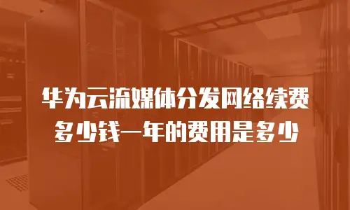 华为云流媒体分发网络续费多少钱一年的费用是多少