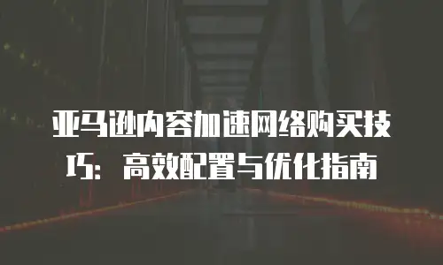亚马逊内容加速网络购买技巧：高效配置与优化指南