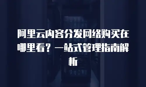 阿里云内容分发网络购买在哪里看？一站式管理指南解析