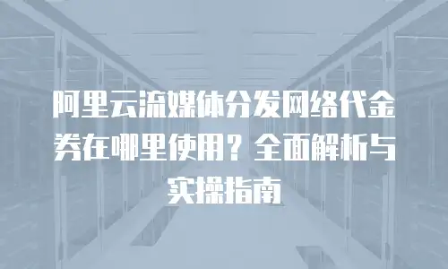 阿里云流媒体分发网络代金券在哪里使用？全面解析与实操指南