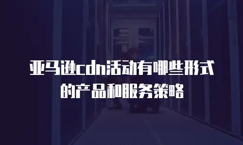 亚马逊cdn活动有哪些形式的产品和服务策略