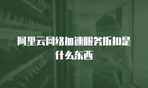 阿里云网络加速服务折扣是什么东西
