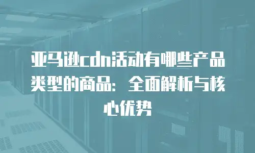 亚马逊cdn活动有哪些产品类型的商品：全面解析与核心优势