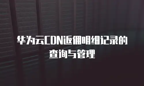 华为云CDN返佣明细记录的查询与管理