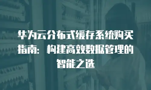华为云分布式缓存系统购买指南：构建高效数据管理的智能之选