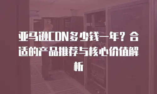 亚马逊CDN多少钱一年？合适的产品推荐与核心价值解析