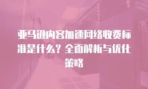 亚马逊内容加速网络收费标准是什么？全面解析与优化策略