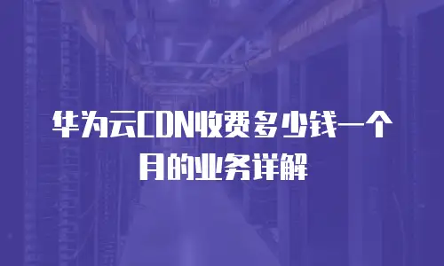 华为云CDN收费多少钱一个月的业务详解