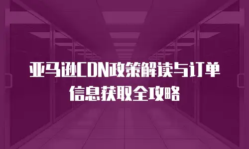 亚马逊CDN政策解读与订单信息获取全攻略