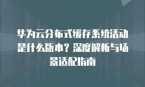 华为云分布式缓存系统活动是什么版本？深度解析与场景适配指南