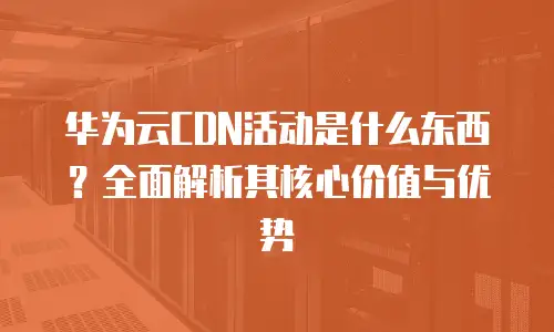 华为云CDN活动是什么东西？全面解析其核心价值与优势