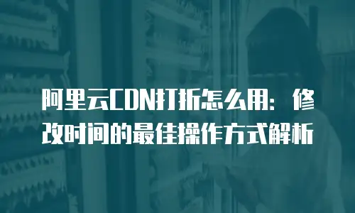 阿里云CDN打折怎么用：修改时间的最佳操作方式解析