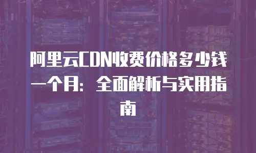 阿里云CDN收费价格多少钱一个月：全面解析与实用指南