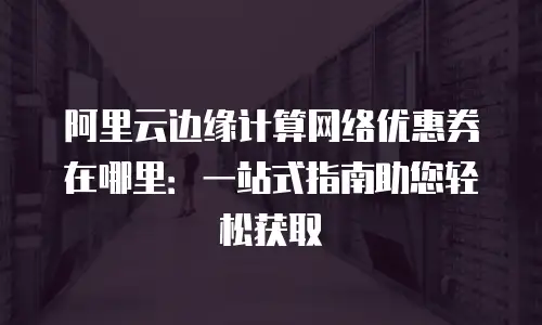 阿里云边缘计算网络优惠券在哪里：一站式指南助您轻松获取
