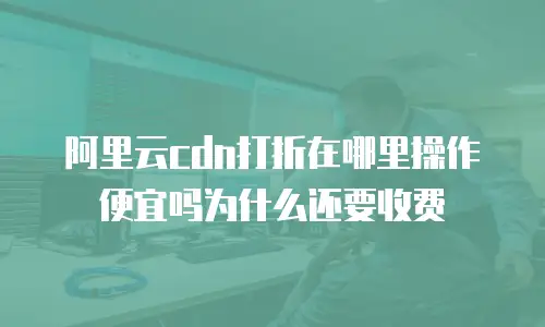 阿里云cdn打折在哪里操作便宜吗为什么还要收费