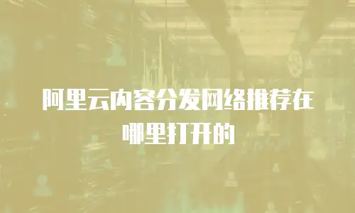 阿里云内容分发网络推荐在哪里打开的